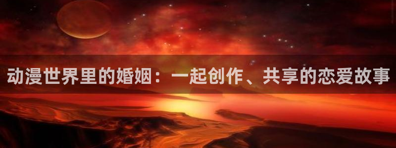 age动漫正版网：动漫世界里的婚姻：一起创作、共享的恋爱故事