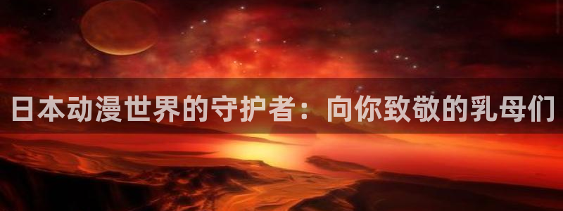age动漫网下载：日本动漫世界的守护者：向你致敬的乳母们
