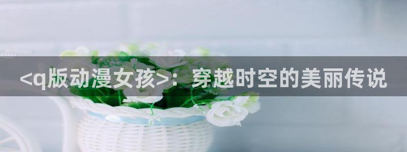 age动漫正版网：<q版动漫女孩>：穿越时空的美丽传说