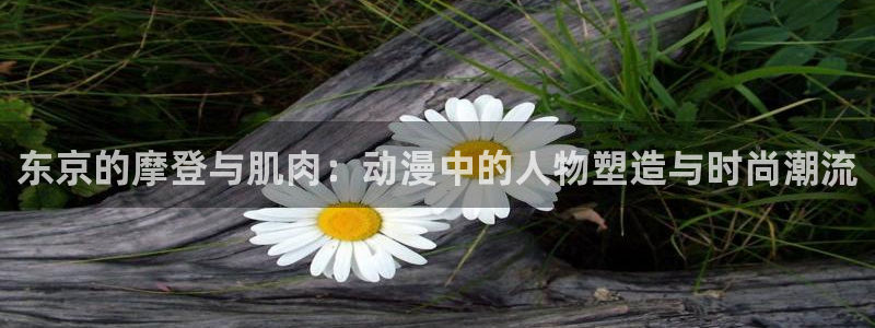 lovestage漫画免费阅读：东京的摩登与肌肉：动漫中的人物塑造与时尚潮流